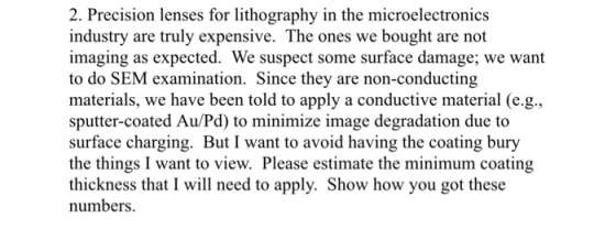 2. Precision lenses for lithography in the microelectronics industry are truly expensive. The ones we bought are not imaging as expected. We suspect some surface damage; we want to do SEM examination. Since they are non-conducting materials, we have been told to apply a conductive material (e.g. sputter-coated Au/Pd) to minimize image degradation due to surface charging. But I want to avoid having the coating bury the things I want to view. Please estimate the minimum coating thickness that I wil need to apply. Show how you got these numbers.
