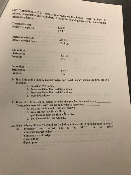 a US. company, sold equipment to a French company for Euro 100 million. Payment is due in 90 days. Answer the following questions (24-26) using the information below: Current spot rate 90 day Forward rate $.95/E $.98/E Interest rate in U.S Interest rate in France 6% PA. 896 PA. Call option Strike price Premium S.97/E 3% Put option Strike price Premium $.97/E 496 24. If a firm uses a money market hedge, how much money should the firm get in 3 months? a. less than $90 million b. between $90 million and $94 million c. between $94 million and $95 million d. over $95 million 25. If the US. firm uses an option to hedge this problem it should use a- The number associated with this hedge alternative represents_ a. call, the minimum the firm will receive b. call, the most the firm will pay c. put, the minimum the firm will receive d. put, the most the firm will pay. 26. What hedging alternative would net (including initial costs, if any) the most money if the exchange rate turned out to be $1.O/E in 90 days? a. forward market hedge b. money market hedge c. call option d. put option
