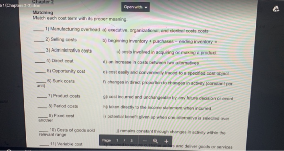 e1 (Chapters 2-3) Open with Matching Match each cost term with its proper meaning 1) Manufacturing overhead a) executive, organizational, and clerical costs costs 2) Selling costs b) beginning inventory+purchases-ending inventory 3) Administrative costs c) costs involved in acquiring or making a product 4) Direct cost d) an increase in costs between two alternatives e) cost easily and conveniently traced to a specified cost object ) changes in direct proportion to changes in activity (constant per g) cost incurred and unchangeable by any future decision or event h) taken directly to the income statement when incurred i) potential benefit given up when one alternative is selected over 5) Opportunity cost 6) Sunk costs unit) 7) Product costs 8) Period costs 9) Fixed cost another 10) Costs of goods sold ) remains constant through changes in activity within the relevant range Page 1 3Q + 11) Variable cost s and deliver goods or services