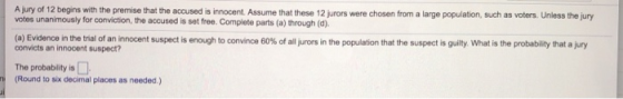 A Jury of 12 begins with the premise that the accused is innocent Assume that these 12 jurors were chosen from a large population, such as voters. Unless the juny (a) Evidence in the trial of an innocent s convicts an innocent suspect? uspect is enough toconvince 60% of all rors in the population that the suspect is guilty what is the p obabity hat a My The probablity is (Round to six decimal places as needed.)