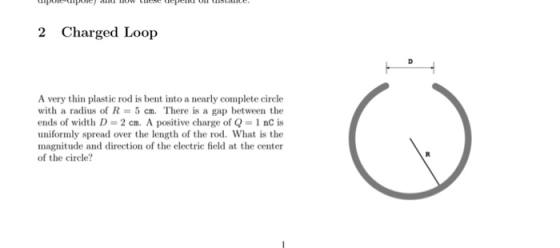 penu oT 2 Charged Loop A very thin plastic rod is bent into a nearly complete circle with a radius of R-5 cm. There is a gap between the ends of width D- 2 cm. A positive charge of Q 1 nC is uniformly spread over the length of the rod. What is the magnitude and direction of the electric field at the center of the circle?