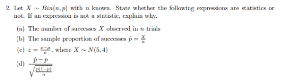 2. Let X~Bin(n, p) with n known. State whether the following expressions are statistics or not. If an expression is not a statistic, explain why. (a) The number of successes X observed in n trials The sample proportion of successes D (c) z -, where X ~ N(5,4) p-P (d)-p I-D