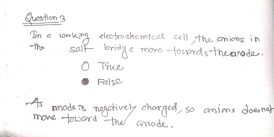 Question 3 In a working the : salt o electrochemical cell the anions in bridge move towards the anode. True False S As anode