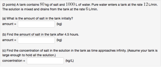 (2 points) A tank contains 80 kg of salt and 1000 L of water. Pure water enters a tank at the rate 12 L/min. The solution is