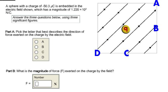 A sphere with a charge of -50.3 AC is embedded in the electric field shown, which has a magnitude of 1.220 x 103 N/C Answer the three questions below, using three significant figures Part A Pick the letter that best describes the direction of force exerted on the charge by the electric field. Part B: What is the magnitude of force (F) exerted on the charge by the field? Number