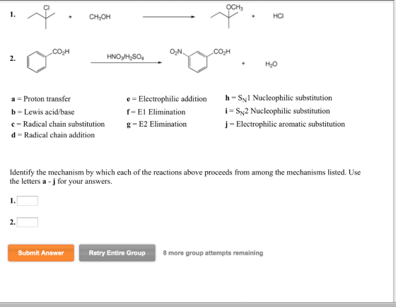 OCH. HCI CH3OH N CO2H HNO3 H2SO4 H20 e E Electrophilic addition h SN1 Nucleophilic substitution a Proton transfer b Lewis acid/base i SN2 Nucleophilic substitution f E1 Elimination g E2 Elimination c Radical chain substitution j Electrophilic aromatic substitution d Radical chain addition Identify the mechanism by which each of the reactions above proceeds from among the mechanisms listed. Use the letters a -j for your answers. Submit Answer Retry Entire Group 8 more group attempts remaining