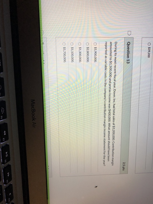 $39,200 Question 13 2.5 pts During its most recent fiscal year, Dover, Inc. had total sales of $3.200,000. Contribution margi