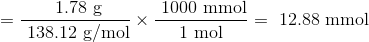 =\frac{\text { 1.78 g}}{\text { 138.12 g/mol}} \times \frac{\text { 1000 mmol}}{\text { 1 mol }}=\text { 12.88 mmol }