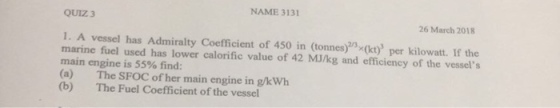 NAME 3131 QUIZ 3 26 March 2018 1. A vessel has Admiralty Coefficient of 450 in (tonnes)x(kt) per kilowatt. If the marine fuel used has lower calorific value of 42 MJ/kg and efficiency of the vessels main engine is 55% find: (a) The SFOC of her main engine in gkWh (b) The Fuel Coefficient of the vessel