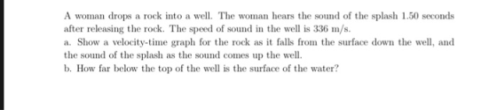 A woman drops a rock into a well. The woman hears the sound of the splash 1.50 seconds after releasing the rock. The speed of sound in the w is 336 m/s. a. Show a velocity-time graph for the rock as it falls from the surface down the well, and the sound of the splash as the sound comes up the well. b. How far below the top of the well is the surface of the water?