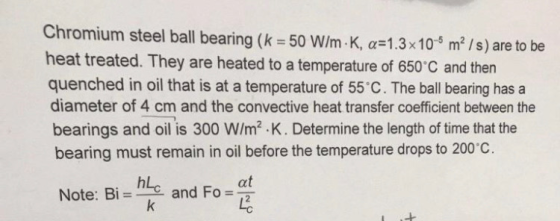 Chromium steel ball bearing (k 50 W/m-K, a 1.3x10 m2/s) are to be heat treated. They are heated to a temperature of 650 C and then quenched in oil that is at a temperature of 55 C. The ball bearing has a diameter of 4 cm and the convective heat transfer coefficient between the bearings and oil is 300 W/m2 .K. Determine the length of time that the bearing must remain in oil before the temperature drops to 200 c hLc Note: Bi- he and Fo at