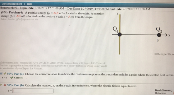 Class Management I Help Homework #01 Begin Date: 1/1 82019 i 201 :00 AM-Due Date l 2 120 İ 9 İ İ 39 00 PM End Date: 21/2019 1201 00 AM (9%) Problem, 6: A positive charge Qi-32.5 nC is located at the origin. A negative charge O2 =-8.5 nC is located on the positive x-axis: 3 cm from the ongin. aksic, Jacob-54@ps ualkron edu Q2 Otheexpertta.c @theexpertta.com- tracking id: 7072-C9.CD.44 A604-19550 to accordance wiath Expert TAs Teois of Service copying this information to any solutions sharing website is strictly forbidden Doing so may resl in termination of your Expert TA Account 50% Part (a) x>p Correct! hoose the correct relation to indicate the continuous region on the x-aus that treludes a point where the electric field is zero ム5096 Part (b) Calculate the location, X, on the x-axis, in centimeters, where the electric field is equal to zero. Grade Summary Deductions