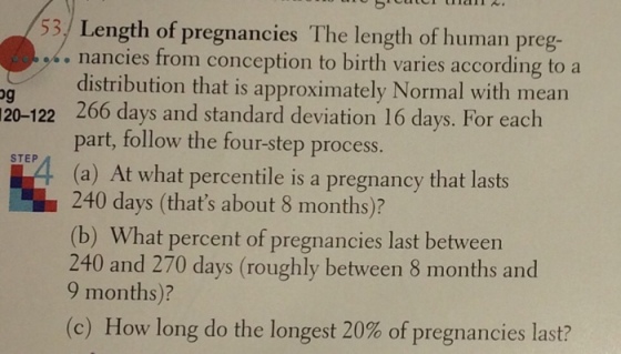/53.) Length of pregnancies The length of human preg- nancies from conception to birth varies according to a distribution that is approximately Normal with mean 20-122 266 days and standard deviation 16 days. For each part, follow the four-step process. (a) At what percentile is a pregnancy that lasts 240 days (thats about 8 months)? (b) What percent of pregnancies last between 240 and 270 days (roughly between 8 months and 9 months)? (c) How long do the longest 20% of pregnancies last? STEP