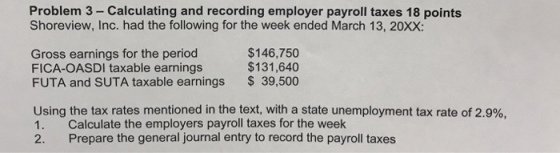 Problem 3- Calculating and recording employer payroll taxes 18 points Shoreview, Inc. had the following for the week ended March 13, 20XX Gross earnings for the period FICA-OASDI taxable earnings FUTA and SUTA taxable earnings $146,750 $131,640 39,500 using the tax rates mentioned in the text, with a state unemployment tax rate of 2.9%. 1. Calculate the employers payroll taxes for the week 2. Prepare the general journal entry to record the payroll taxes