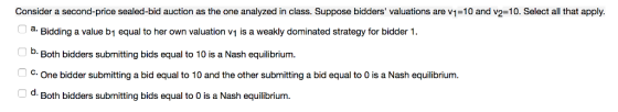 Consider a second-price sealed-bid auction as the one analyzed in class. Suppose bidders valuations are v1-10 and v2=10. Select all that apply. a. Bidding a value b1 equal to her own valuation vy is a weakly dominated strategy for bidder D. Both bidders submitting bids equal to 10 is a Nash equilibrium. C. One bidder submitting a bid equal to 10 and the other submitting a bid equal to 0 is a Nash equilibrium. d. Both bidders submitting bids equal to O is a Nash equilibrium.