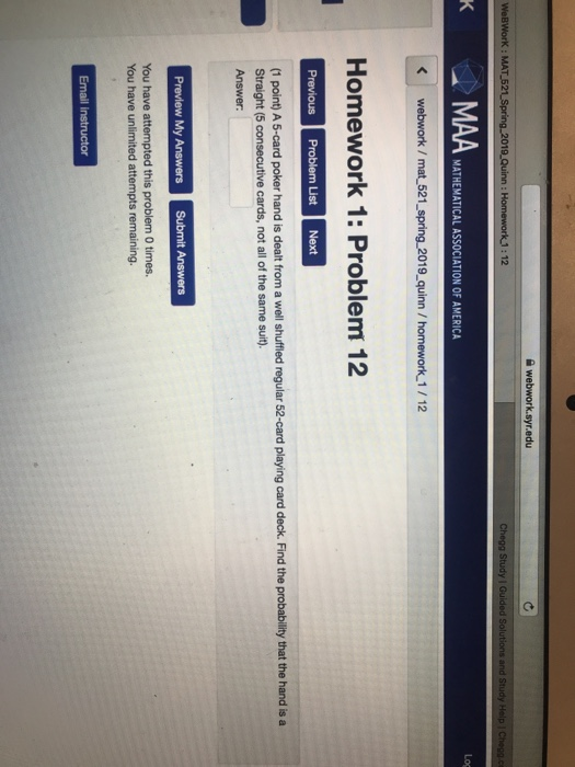 : MAT 52 12 Log MATHEMATICAL ASSOCIATION OF AMERICA webwork / mat 521_spring 2019 quinn /homework 1/12 Homework 1: Problem 12 (1 point) A 5-card poker hand is dealt from a well shuffled regular 52-card playing card deck. Find the probability that the hand is a Straight (5 consecutive cards, not all of the same suit). Answer You have unlimited attempts remaining.