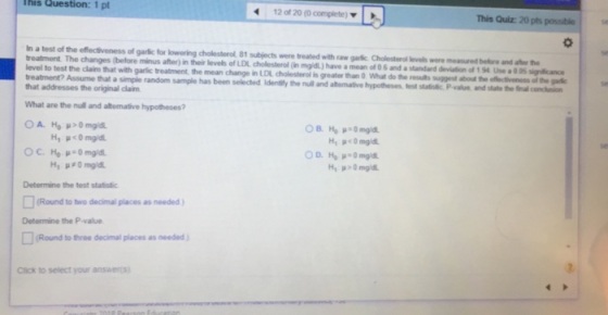 This Question: 1 pt 12 of 20 (0 complete) This Quiz: 20 pts possiblese In a test of the effectiveness of garflic for lowering treatment The changes (before evel to test the claim that with garlic treatment the mean change in LDI cholesterol is greater than What do the treatment? Assume that a simple random sample has been selected hat addresses the original claim cholesterol, 81 subjects were treated with raw garic Cholesterol levels were measured before and aher the minus after) in their levels of LDI cholesterol (in mgidl) have a mean of 0 6 and a standard deviation of 1 54 Use a 0 05 signicnce Idenilifly the null and atemative hypotheses fest statioic P resuls suggest about the effecivoness of the garic -value and state the final concion What are the null and altemative hypotheses? se Determine the test statistic Round to two decimal places as needed) Determine the P-value Round to three decimal places as needed Click to select your ansers