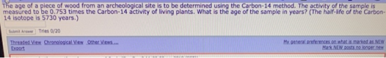 The age of a piece of wood from an archeological site is to be determined using the Carbon-14 method. The activity of the sample is Ta asotoere to 59 90 yee the Crbon-14 activity of Iving plants. What is the age of the sampile in years? (The haf-ie of the Carbon- Sumit Answer Tries 0/20 My generat preference. On whats marked EN Thre eavew Export Chronological View Other Views.