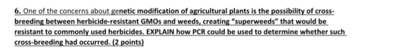 6. One of the concerns about genetic modification of agricultural plants is the possibility of cross breeding between herbicide-resistant GMOs and weeds, creating superweeds that would be resistant to commonly used herbicides. EXPLAIN how PCR could be used to determine whether such cross-breeding had occurred. (2 points)