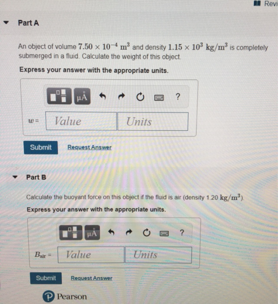 Revi Part A An object of volume 7.50 x 10-4 m and density 1.15 x 103 kg/m3 is completely submerged in a fluid. Calculate the