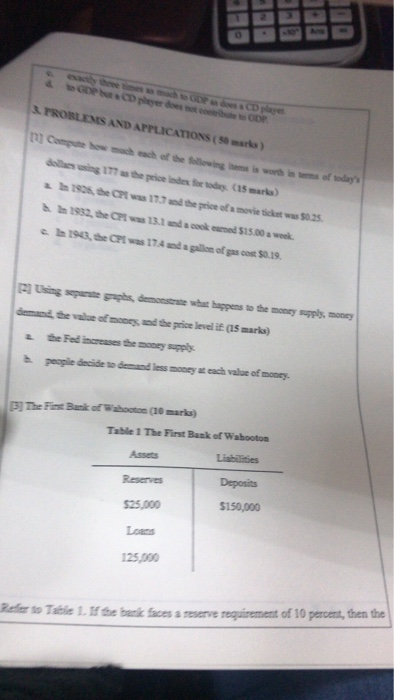 0 PROBLEMS AND APPLICATIONS(S0 marks) C15 marks) 190k, the CPt was 17.7 d the price ofa movie sicket was $0.25 c h 1943, he CPI was 17.4 and a gallon of gas cost $0.19 l Using sgphs, demonstrate wha happens to the money supply, money wtofnmy u d the price level İfas marks) a the Fed increases the money supply h peaple decide to demand less monry at each value of money The Fi Banik of Wabooton (10marks Table 1 The First Bank of Wabooton Assets Reserves $25,000 Loans 125,000 Deposits $150,000 able 1tb aces a reserve requirement of 10 percent, then the