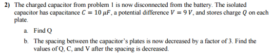 2) The charged capacitor from problem 1 is now disconnected from the battery. The isolated capacitor has capacitance C 10 AuF, a potential difference V-9 V, and stores charge Q on each plate. a. Find Q b. The spacing between the capacitors plates is now decreased by a factor of 3. Find the values of Q, C, and V after the spacing is decreased.