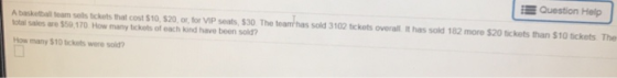 EQuestion Help A baskitball team sells tckets that cost $10, $20, o or VIP seats, $30 The teamhas sold 3102 tickots overal. It has solkd 182 more $20 tickets than $10 ickets The otal sales are $59 170 How many tckets of each kind have been sold? How many $10 tickets were sold?