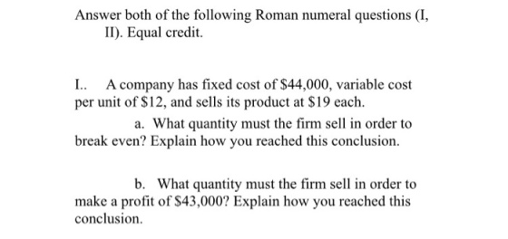 Answer both of the following Roman numeral questions (I, II). Equal credit. A company has fixed cost of $44,000, variable cost per unit of S12, and sells its product at S19 each a. What quantity must the firm sell in order to break even? Explain how you reached this conclusion. b. What quantity must the firm sell in order to make a profit of $43,000? Explain how you reached this conclusion