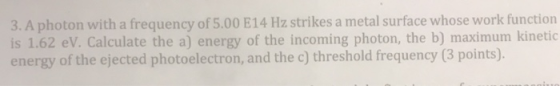 3. A photon with a frequency of 5.00 E14 Hz strikes a metal surface whose work function is 1.62 eV. Calculate the a) energy o