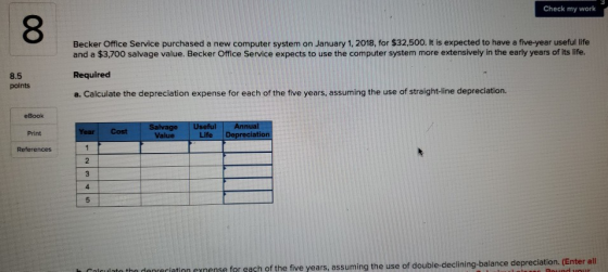 Check my work 8 Becker Office Service purchased a new computer system on January 1, 2018, for $32,500. It is expected to have