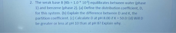 2. The weak base B (Kb = 1.0 * 10-5) equilibrates between water (phase 1) and benzene (phase 2). (a) Define the distribution