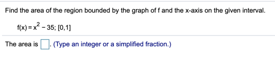 Find the area of the region bounded by the graph off and the x-axis on the given interval. f(x) = x² – 35; [0,1] The area is