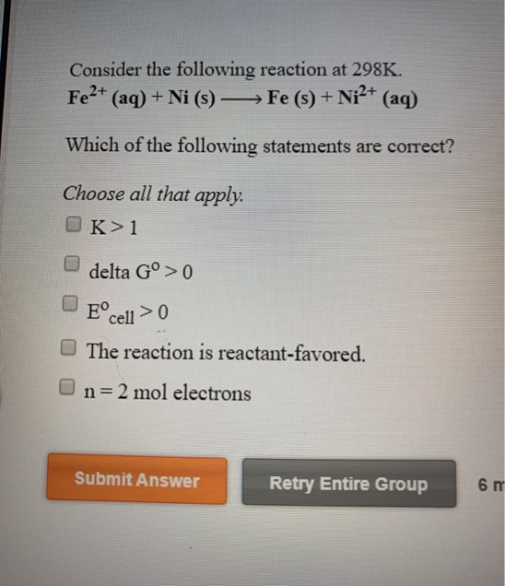 Consider the following reaction at 298K. Fe2+ (aq) + Ni (s) —> Fe (s) + Ni2+ (aq) Which of the following statements are corre