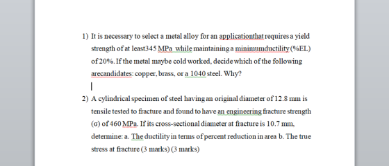 1) It is necessary to select a metal alloy for an applicationthat requires a yield strength of at least34 5 MPa while maintaining a minimumductility (%EL) of2000. If the metal maybe cold worked, decide whi arecandidates: copper, brass, or a 1040 steel. Why? ch of the following 2) A cylindrical specimen of steel having an original diameter of 12.8 mm is tensile tested to fracture and found to have an engineering fracture strengtlh (o) of 460 MPa. If its cross-sectional diameter at fracture is 10.7 mm, determine: a. The ductility in terms ofpercent reduction in area b. The true stress at fracture (3 marks) (3 marks)