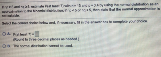 If np 25 and nq 25, estimate P(at least 7) with n= 13 and p=0.4 by using the normal distribution as an approximation to the b