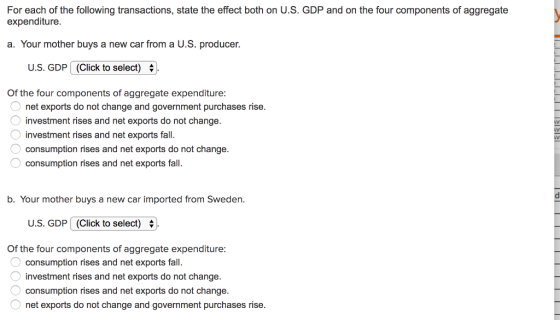 For each of the following transactions, state the effect both on U.S. GDP and on the four components of aggregate expenditure a. Your mother buys a new car from a U.S. producer. us, GDP (Click to select) Of the four components of aggregate expenditure: net exports do not change and government purchases rise. investment rises and net exports do not change. investment rises and net exports fall. consumption rises and net exports do not change. consumption rises and net exports fall. b. Your mother buys a new car imported from Sweden. U.S. GDP (Click to select)+ Of the four components of aggregate expenditure: consumption rises and net exports fall. investment rises and net exports do not change. consumption rises and net exports do not change. net exports do not change and government purchases rise.