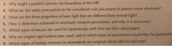3. Why might a patients jewelry be hazardous in the OR? 4. What are the safety precautions to be considered with placement of patient return electrode? 5. What are the three properties of laser light that are different than normal light? 6. How is distention achieved in minimally invasive procedures, and why is it necessary? 7. Which types of trocars are used for laparoscopy, and what are their advantages? 8. Why are angled rigid endoscopes used, and in which types of procedures would they be preferred? 9. Which types of human motions or movements are surgical robots able to replicate?