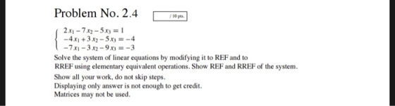 Problem No. 2.4 0PS 2.xi-7x2-5x3 1 -7x1-32-9x3-3 Solve the system of linear equations by modifying it to REF and to RREF using elementary equivalent operations. Show REF and RREF of the system Show all your work, do not skip steps Displaying only answer is not enough to get credit Matrices may not be used