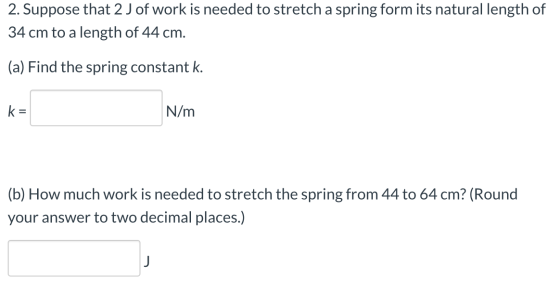 2. Suppose that 2 J of work is needed to stretch a spring form its natural length of 34 cm to a length of 44 cm. (a) Find the