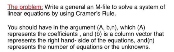 The problem: Write a general an M-file to solve a system of linear equations by using Cramers Rule. You should have in the argument (A, b,n), which (A) represents the coefficients, and (b) is a column vector that represents the right hand- side of the equations, and(n) represents the number of equations or the unknowns.
