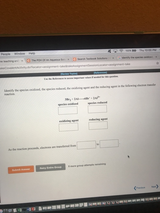 People Window Help he teaching and × e The POH Of An Aqueous Solux e Search Textbook Solutions i DC G Identify the species o idized, akeCovalentActivity.do?locator assignment-take&takeAssignmentSessionLocator-assignment-take 见 令 100% Ba- Thu 10:00 PM X Use the References to access important values if needed for this question Identify the species oxidized, the species reduced, the oxidizing agent and the reducing agent in the following electron transfer reaction. species oxidized species reduced oxidizing agent reducing agent to As the reaction proceeds, electrons are transferred from Retry Entire Group 9 more group attempts remaining Submit Answer PreviousNext