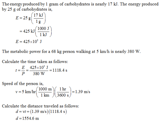 The energy produced by 1 gram of carbohydrates is nearly 17 kJ. The energy produced by 25 g of carbohydrates is, 17 kJ E 51s 425 k1000 j 1 kJ E 425x10 J The metabolic power for a 68 kg person walking at 5 km/h is nearly 380 W Calculate the time taken as follows: E 425x103 J P380 W 1118.4s Speed of the person is, v-5km/hr1000 m( 1hr 1 km 3600 s - 5 km/hr ms Calculate the distance traveled as follows: d-vt-(1.39 m/s) (1118.4 s) d-1554.6 m