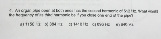 4. An organ pipe open at both ends has the second harmonic of 512 Hz. What would the frequency of its third harmonic be if you close one end of the pipe? a) 1150 Hz b) 384 Hz c) 1410 Hz d) 896 Hz e) 640 Hz