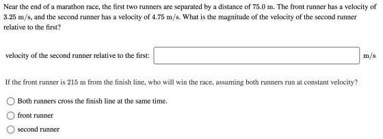 Near the end of a marathon race, the first two runners are separated by a distance of 75.0 m. The front runner has a velocity