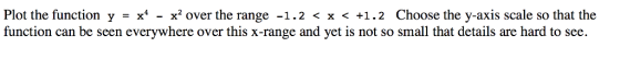 Plot the function y = x4 - x2 over the range -1 .2 < x < +1 . 2 Choose the y-axis scale so that the function can be seen everywhere over this x-range and yet is not so small that details are hard to see.