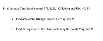 3. (5 points) Consider the points P(1,2,3), ((3,0,4) and R(4.-2,3). a Find area of the triangle created by P, Q, and R. b. Fi