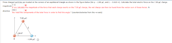 Three charged particles are located at the corners of an equilateral triangle as shown in the figure below (let q - 2.80 uc, and L0.610 ). Calculate the total electric force on the 7.00-yc charge magnitude 114 direction 2993 If you calculate the magnitude of the force that each charge exerts on the 7.00 HC charge, the net charge can then be tound from the vector sum of those forces. N You need the components of the total force in order to find this angle. (counterclockwise from the +x axis) 7.00 μC 60.0°