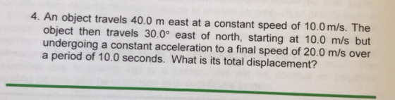4. An object travels 40.0 m east at a constant speed of 10.0 m/s. The object then travels 30.0° east of north, starting at 10.0 m/s but undergoing a constant acceleration to a final speed of 20.0 m/s over a period of 10.0 seconds. What is its total displacement?