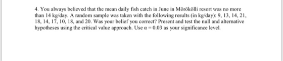 4. You always believed that the mean daily fish catch in June in Mörökölli resort was no more than 14 kg/day. A random sample was taken with the following results (in kg/day): 9, 13, 14, 21, 18, 14, 17, 10, 18, and 20. Was your belief you correct? Present and test the null and alternative hypotheses using the critical value approach. Use α = 0.03 as your significance level.