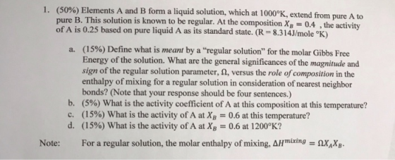 (50%) Elements A and B form a liquid solution, which at 1000%, extend from pure A to pure B. This solution is known to be regular. At the composition XB = 0.4 , the activity of A is 0.25 based on pure liquid A as its standard state. (R-8.314J/mole °K) 1 (1590) Define what is meant by a regular solution for the molar Gibbs Free Energy of the solution. What are the general significances of the magnitude and sign of the regular solution parameter,a, versus the role ofcomposition in the enthalpy of mixing for a regular solution in consideration of nearest neighbor bonds? (Note that your response should be four sentences.) (5%) What is the activity coefficient of A at this composition at this temperature? (15%) What is the activity of A atXB 0.6 at this temperature? (15%) What is the activity of A at XB 0.6 at 1200°K? a. b. c. d. Note: For a regular solution, the molar enthalpy of mixing, AHmixtngxX